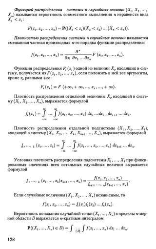 Функцией распределения системы п случайных величин (Хг, Х2,...,
Хп) называется вероятность совместного выполнения п неравенств вида
Х{ <х(:
F(xl,x2,...,xn) = P((X1 <xl){X2 <х2)...(Хп <хп)).
Плотностью распределения системы п случайных величин называется
смешанная частная производная n-го порядка функции распределения:
дп
/(Xj, #2, •••, Хп) = *Т - - F (Х1, Х2, . . • , Хп).
ох^ ох2 ... охп
Функция распределения F{ (x{) одной из величин Xit входящих в сис­
тему, получается из F(x1, х2,..., хп), если положить в ней все аргументы,
кроме xit равными +оо:
Fi(x
i) = F (+00, + со, ...,агп ...,+ со).
Плотность распределения отдельной величины Х{, входящей в систе­
му (Хг, Х2,..., Хп), выражается формулой
оо оо
fi(x
i) = J - ff{xi>x
2>->x
n) dx
i ..-dxi^dxi^ ...dxn.
—00 —00
Плотность распределения отдельной подсистемы (Xi9 X2i.--, Xk),
входящей в систему (Хг, Х2,..., Хк, Хк+1,..., Хп), выражается формулой
00 00
fj •••> к Х
П '••>Х
к) — J • ' • J / ( X
l ' •••> Ж
*> -"J Ж
п) ^Jfc+l '•• ^ П *
- О О - 0 0
Условная плотность распределения подсистемы Хг,..., Хк при фикси­
рованных значениях всех остальных случайных величин выражается
формулой
f (~ Т | т т) — /С3
!? Х
2> ' " » Х
п)
Если случайные величины (Х1, Х2,..., Хп) независимы, то
/fo, х2,..., хп) = ^(ai)/2(x2)... /п(яп).
Вероятность попадания случайной точки (^,..., Хп) в пределы п-мер-
ной области D выражается n-кратным интегралом
P((XU..., XJ € Я) = / .„ / / ( * , , . . . , * J <*r, ... dxn.
128
 