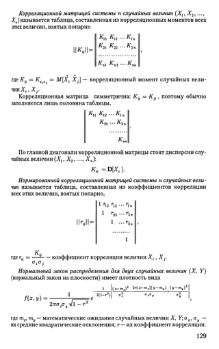 Корреляционной матрицей системы п случайных величин (Хи Х2,...,
Хп) называется таблица, составленная из корреляционных моментов всех
этих величин, взятых попарно
Кп К12 ...К1п
1**11=
* 2 1 * 2 2 •*• * 2 п
кп1 кп2 ...кп
где K{j = Кх.х. = М[Х{ Xj] — корреляционный момент случайных вели­
чин Х{, Xj.
Корреляционная матрица симметрична: К- = Kj{, поэтому обычно
заполняется лишь половина таблицы,
Ки К12 ...К1п
к
гг -~К
2п
К„
По главной диагонали корреляционной матрицы стоят дисперсии слу­
чайных величин (Хг, Х2,..., Хп):
Ки=В[Х{].
Нормированной корреляционной матрицей системы п случайных вели­
чин называется таблица, составленная из коэффициентов корреляции
всех этих величин, взятых попарно,
1 Г
12 Г
13 * * • Г
1 п
1М=
1 г23 ... г2п
1 ...г,Зп
к.где г- = — коэффициент корреляции величин Х{, Ху
Нормальный закон распределения для двух случайных величин (X, Y)
(нормальный закон на плоскости) имеет плотность вида
/ ( * , У) =
2(1-г2
)
(х-тх)2
2г(х-тх)(у-ту) (у-ту)
жст„л/12жг3.аул/1 - г "
где т^ ту — математические ожидания случайных величин X, Y; сгх, ъу —
их средние квадратические отклонения; г— их коэффициент корреляции.
129
 