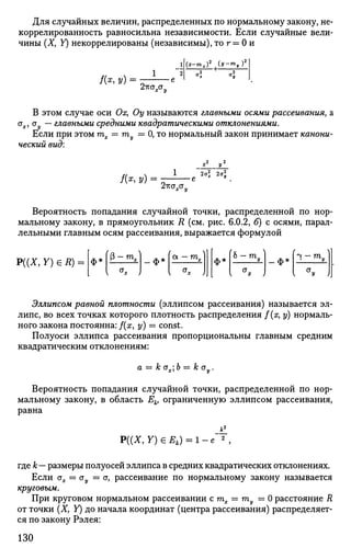 Для случайных величин, распределенных по нормальному закону, не­
коррелированность равносильна независимости. Если случайные вели­
чины (X, У) некоррелированы (независимы), то г = 0 и
/ ( * , У) =
(х-тх)2
(у-гпу)
2™хоу
В этом случае оси Ох, Оу называются главными осями рассеивания, а
ах, ау — главными средними квадратическими отклонениями.
Если при этом тх = ту — 0, то нормальный закон принимает канони­
ческий вид:
/ ( * , У) =
2тгата„
2а£
х 2aJ
Вероятность попадания случайной точки, распределенной по нор­
мальному закону, в прямоугольник R (см. рис. 6.0.2, б) с осями, парал­
лельными главным осям рассеивания, выражается формулой
Р((Х, Y) e R) = <JH 0-m,l ф* OL — т„ ф*
(а 
о — т„ ф1
Эллипсом равной плотности (эллипсом рассеивания) называется эл­
липс, во всех точках которого плотность распределения f(x, у) нормаль­
ного закона постоянна: f(x, у) = const.
Полуоси эллипса рассеивания пропорциональны главным средним
квадратическим отклонениям:
а = к ах,Ъ = к оу.
Вероятность попадания случайной точки, распределенной по нор­
мальному закону, в область Ек, ограниченную эллипсом рассеивания,
равна
Р((Х, У) € £ , ) = 1-е 2
,
где к— размеры полуосей эллипса в средних квадратических отклонениях.
Если ах = ау = <т, рассеивание по нормальному закону называется
круговым.
При круговом нормальном рассеивании стх — ту = 0 расстояние R
от точки (X, У) до начала координат (центра рассеивания) распределяет­
ся по закону Рэлея:
130
 