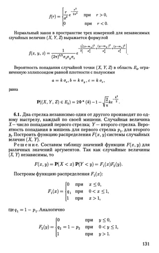 а2
0
при
при
г >0,
г <0.
/(г) =
Нормальный закон в пространстве трех измерений для независимых
случайных величин (X, У, Z) выражается формулой
/(*, У, *)
(2ir)3
/2
aacxz
jx-mx)2
^У-тПу)2
^z-m,)2
Вероятность попадания случайной точки (X, Y, Z) в область Ек1 огра­
ниченную эллипсоидом равной плотности с полуосями
а — к Gx,b — к ау, с = к о2,
равна
PV.X, Y, Z) 6 Е.) - 2Ф» (t) -.-£."*
6.1. Два стрелка независимо один от другого производят по од­
ному выстрелу, каждый по своей мишени. Случайная величина
X— число попаданий первого стрелка; Y— второго стрелка. Веро­
ятность попадания в мишень для первого стрелка pv для второго
р2. Построить функцию распределения F(x,y) системы случайных
величин (X, У).
Р е ш е н и е . Составим таблицу значений функции F(x, у) для
различных значений аргументов. Так как случайные величины
(X, У) независимы, то
F(x, у) = Р(Х < х) Р(У <у) = Л ( а О а д .
Построим функцию распределения F^x):
F1(x) =
0 при х < О,
qx при 0 < х <1,
1 при х > 1,
где^ = 1 — р г Аналогично
0 при у < О,
д2 = 1 - р2 при 0<у<1,
1 при 2/ > 1.
131
 