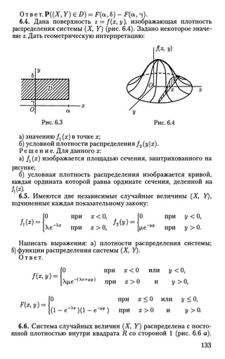 Ответ.Р((Х, Y) G D) = F(a, 6) - F(a, 4).
6.4. Дана поверхность z = f(x,y изображающая плотность
распределения системы (X, Y) (рис. 6.4). Задано некоторое значе­
ние х. Дать геометрическую интерпретацию:
I Ях
> У)
Рис. 6.3 Рис. 6.4
а) значению /г (х) в точке х;
б) условной плотности распределения /2 (ух).
Решение. Для данного х:
а) fl (x) изображается площадью сечения, заштрихованного на
рисунке;
б) условная плотность распределения изображается кривой,
каждая ордината которой равна ординате сечения, деленной на
6.5. Имеются две независимые случайные величины (X, У),
подчиненные каждая показательному закону:
Л(*) =
О при х < О,
Хе" при х > О,
О
ie -м-у
при у < О,
при г/ > 0.
Написать выражения: а) плотности распределения системы;
б) функции распределения системы (X, У).
Ответ.
f(z,y) =
0 при х < 0
х^е-(х*+Ы п р и ж > 0
или
и
У<0,
У>0,
F(x,y) =
0 при х < 0 или у < 0,
( 1 - е - Л
* ) ( 1 - е - ^ ) при а:>0 У>0.
6.6. Система случайных величин (X, Y) распределена с посто­
янной плотностью внутри квадрата R со стороной 1 (рис. 6.6 а).
133
 