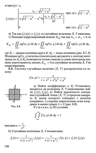 ипри|у|<г0
(ХУ) = -
г0 - V*2
+ у2
r
oVr
o2
-У2
-У2
In
0
( п—л
r
o + Vr
o - У
У
 )
при х<^т1 -у2
,
при х>4^
в) Так как fx (ху) ^ Д (я), то случайные величины X, Узависимы.
г) Находим корреляционный момент К^ так как mx — my — О, то
Кх
* =
ffxy
f(x
> y)dxd
V ^ffxyffa y)dxdy + JJxyf(x, y)dx dy,
(K) (K,) (K2)
где Кг — правая половина круга К; К2 — левая половина (рис. 6.7, б).
Функция xyf(x, у) нечетна относительно аргумента х, поэтому инте­
гралы по Кг и К2 отличаются только знаком; в сумме интегралы вза­
имно уничтожаются, значит, К = 0, и случайные величины Ху Уне
коррелированы.
6.8. Система случайных величин (X, У) распределена по за­
кону:
1 + х2
+ х2
у2
+ у2
а) Найти коэффициент а. б) Установить,
являются ли величины X, У зависимыми; най­
ти fx(x); f2(y)- в) Найти вероятность попада­
ния случайной точки (X, У) в пределы квадра­
та Д, центр которого совпадает с началом
координат, а стороны параллельны осям коор­
динат и имеют длину 6 = 2 (рис. 6.8).
Р е ш е н и е. а) Из условия
J J f(x,y)dxdy = 1
находим а = — .
IT
б) Случайные величины X, Yнезависимы:
1 , , ч 1Л(*) = тг(1 + ж2
)
;f2(y)-
-К(1 + У 2
)
;f(x,y) = f1(x)f2(y).
136
 