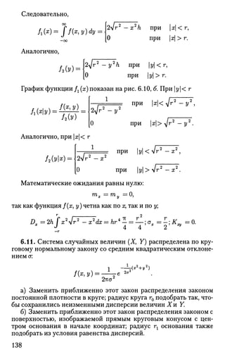 Следовательно,
00
—оо
Аналогично,
2Vr2
-x2
/i при |х|<г,
О при |х| > г.
Ы г 2
- y2
h при |з/| < г,
[О при |у|>г.
График функции Д (ж) показан на рис. 6.10, & При |у|< г
при |я|< V'
Л(%) =
f(x,y)
/2Ы
1
2 ^г 2
- * / 2
я|<л/г2
- у2
,
О при М> ур-у^-
Аналогично, при |ж|< г
/2(vl*) =
1
2л/г2
- х2 при ы<^^ 2
«.2
Г — X ,
[О при |y|>V
Математические ожидания равны нулю:
т
х =7П
у = 0
i
так как функция /(х, у) четна как по х, так и по у;
Dx=2hr
[x2
Jr2
-x
2
dx=hr*- = —;cx =
J А Д
r2
-x2
.
KV=0.
6.11. Система случайных величин (X, Y) распределена по кру­
говому нормальному закону со средним квадратическим отклоне­
нием а:
1(Х,У) =
1
2-гсст2
2<т
V*2
+*2
>
а) Заменить приближенно этот закон распределения законом
постоянной плотности в круге; радиус круга г0 подобрать так, что­
бы сохранились неизменными дисперсии величин Хи Y.
б) Заменить приближенно этот закон распределения законом с
поверхностью, изображаемой прямым круговым конусом с цен­
тром основания в начале координат; радиус гг основания также
подобрать из условия равенства дисперсий.
138
 