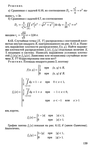 Решение.
а) Сравнивая с задачей 6.10, из соотношения Dx
' О 2
— = а на­
ходим г0 = 2а.
б) Сравнивая с задачей 6.7, из соотношения
Г
^ (К)
находим г.
л/20
а = 2,58 а.
3
^
20 1
1
~ л/3
6.12. Случайная точка (X, Y) распределена с постоянной плот­
ностью внутри квадрата R, заштрихованного на рис. 6.12, а. Напи­
сать выражение плотности распределения /(ж, у). Найти выраже­
ния плотностей распределения fx(x), /2(y) отдельных величин X,
Y, входящих в систему. Написать выражения условных плотно­
стей fx(xy) и f2(yx). Зависимы или независимы случайные вели­
чины X, Y? Коррелированы они или нет?
Р е ш е н и е . Площадь квадрата равна 2, поэтому
f&y)
при (х, у) е Д,
/ l ( * ) =
0 при (х, у) £ R.
1-х
- I dy = 1 — х при 0 < х < 1,
-(1-х)
— / dy = 1 + х при
9 J
-(1+х)
при
- К х < 0,
X < — 1 ИЛИ X > 1
или, короче,
ш-- 1 — |х| при |х|< 1,
0 при х > 1.
График закона /г(х) показан на рис. 6.12, б (закон Симпсона).
Аналогично,
/2ы=
1-у при у<1,
0 при |у|>1.
139
 
