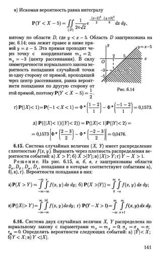 в) Искомая вероятность равна интегралу
Р ( У < Х - 5 ) = / / Л
(*-2)2
(У+З)2
(D)
2тгл/2
8
dxdy,
у—х-Ъ
взятому по области Д где у < х - 5. Область D заштрихована на
рис. 6.14; она лежит правее и ниже пря­
мой у = х - 5. Эта прямая проходит че­
рез точку с координатами тх =2;
ту=—3 (центр рассеивания). В силу
симметричности нормального законаъе-
роятность попадания случайной точки
по одну сторону от прямой, проходящей
через центр рассеивания, равна вероят­
ности попадания по другую сторону от
этой прямой, поэтому P(F < X — 5) = - .
Рис. 6.14
г) Р(|Х|< 1)=Р(-1 <Х< 1) = Фэ ( 1 - 2
- Ф 5
= 0,1573.
д) ЩХ< 1)(|У|< 2)) = Р(|Х|< 1)P(|F|< 2):
0,1573 Ф3 2 - 3 ф * - 2 - 3
= 0,0476.
6.15. Система случайных величин (X, Y) имеет распределение
с плотностью /(я, у). Выразить через плотность распределения ве­
роятности событий: а) X > Y; б) X >|У|; в) Х> 7; г) Y - X > 1.
Р е ш е н и е . На рис. 6.15, а> б, в, г заштрихованы области
Da)D6 , DeJ Dz, попадания в которые соответствуют событиям а),
б), в), г). Вероятности попадания в них:
—ОО X ОО X
z)P(X>Y)=fff(x,y)dxdy;6)P(X>Y) = fff(x,y)dxdy;
0 -х
оо х
b)P(X>Y)=f ff(x,y)dxdy; r)P(Y-X>l)=f Jf(x,y)dxdy.
-00 X + 
6.16. Система двух случайных величин X, У распределена по
нормальному закону с параметрами тх =гпу =0; ах =<ту =а;
тщ =0. Определить вероятности следующих событий: a) Y< X]
б ) 7 < Х ; в ) 7 < | Х | .
141
 