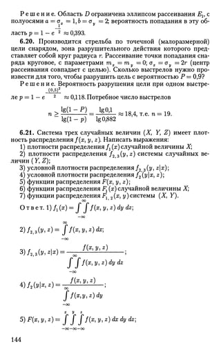 Р е ш е н и е . Область D ограничена эллипсом рассеивания Ег, с
полуосями а = а =1Ь — оу = 2; вероятность попадания в эту об-
_1
ласть р = 1 - е 2
« 0,393.
6.20. Производится стрельба по точечной (малоразмерной)
цели снарядом, зона разрушительного действия которого пред­
ставляет собой круг радиуса г. Рассеивание точки попадания сна­
ряда круговое, с параметрами тх =ту =0; сгх =ау =2г (центр
рассеивания совпадает с целью). Сколько выстрелов нужно про­
извести для того, чтобы разрушить цель с вероятностью Р = 0,9?
Р е ш е н и е . Вероятность разрушения цели при одном ВЫСТре-
л е р —— 1 — €> ^z 0,118. Потребное число выстрелов
n>MlzZ)= Ji^.1 8 ) 4,,e .n= :19.
- l g ( l - p ) lg 0,882
6.21. Система трех случайных величин (Ху Yy Z) имеет плот­
ность распределения /(х, у, z). Написать выражения:
1) плотности распределения fx (х) случайной величины X;
2) плотности распределения /2 3(y,z) системы случайных ве­
личин (У, Z);
3) условной плотности распределения /2 3 {у, zx)
4) условной плотности распределения/2(у|ж, z)
5) функции распределения F(x, y,z)
6) функции распределения Fx (х) случайной величины X;
7) функции распределения Fx 2(я, у) системы (X, Y).
Ответ. l)/1(x) = J J / ( x,y,z)dy dz
—оо
оо
2) /2,з(»|z
) ~ ff(x
> У' z
) ^
—оо
4)/2 (г/к *):
f ff(x,y,z)dydz
—ОО
f(x,y,z) л
ff{x,y,z)dy
—оо
X У Z
5) F(x, y,z)= J J J f(x, y, z) dx dy dz
-oo-oo—oo
144
 