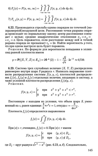 X 00 00
6) Fx (x) = F{x, oo, oo) ~ I I j f(x
> 2/> *) ^ dy Лгг;
—00 —00 —00
x у oo
7
) *1, a(*i 2/) = F(x, У, oo) = / f f f(x
> У' z
) & d
V dz
-
-00—OO—00
6.22. Производится стрельба одним снарядом по точечной (ма­
лоразмерной)воздушной цели. Рассеивание точки разрыва снаря­
да происходит по нормальному закону; центр рассеивания совпа­
дает с целью; средние квадратические отклонения ах=ау =
= о2 = а. Цель поражается, если расстояние между ней и точкой
разрыва снаряда не превышает г0 = 2а. Найти вероятность р того,
что при одном выстреле цель будет поражена.
Р е ш е н и е . По формуле для вероятности попадания в эллип­
соид равной плотности имеем
/9
р = Р((Х, У, Z) е Е2) = 2Ф * (2) - 1 - ^ 4 • 2е"2
» 0,739.
6.23. Система трех случайных величин (X, У, Z) распределена
равномерно внутри шара S радиуса г. Написать выражение плот­
ности распределения системы /(ж, у, z плотностей распределе­
ния fx(x), /2(у)и fz(z) отдельных величин, входящих в систему, а
также условной плотности распределения fx(xy, z).
Р е ш е н и е .
f(x,y,z) =
2 , 2 • 2 ^ 2
с при х +у +z <г ,
О При Ж2
+ У2
+ 2 2
> Г2
.
Постоянную с находим из условия, что объем шара S, умно­
женный на с, равен единице: —тгг3
с = 1, откуда с = .
3 4гсг
Плотность Д (х) определяется выражением
Л(я) = J //(ж
> 2/. *) <& <^-
При | ж| > г, очевидно, Д (ж) = 0. При | я| < г имеем
[с при (y,x)€Dx,
О при (y,z)£Dx,
где Д. — круг радиуса Vr2
— ж2
(рис. 6.23, а, б). Следовательно,
145
 