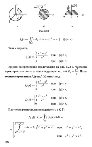 у/г2
— х2
-г 0 г
(Л.)
fx(x) = I I с dy dz = ск (г2
— ж2
) (|#|< г)
Таким образом,
Л СОН
Зг2
-д;2
4 г3 при |ж|< г,
при |ж|> г.
Кривая распределения представлена на рис. 6.23 в. Числовые
г2
характеристики этого закона следующие: тх = 0; Dx = — . Плот-
5
ности распределения /2 (#)« /3 (я) имеют ©ид
/2Ы
о 2 2
3 Г - у
4 г
0
з при у< г,
при |у|>г,
ш=
2 «2
Зг" - z
4 г3
о
при z< г,
при |г|> г.
Плотность распределения подсистемы (Y, Z)
оо
/2,3(0»*) = /f(z,y,z)dx =
^ ~ У
I с dx = 2c-yjr2
— у2
— z2
при z 2
+ t / 2
< r 2
,
V 2 2 2
г - у - г
О О О
при z + у > г .
146
 