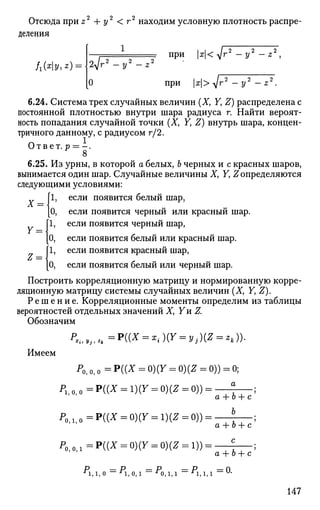 Отсюда при z + у < г2
находим условную плотность распре­
деления
1
f1(xy,z) = 2-(г 2 2
У ~ Z
О
при
при
x<yjr2
-у2
- z 2
,
Х> лЛГir 2 2
У - Z .
6.24. Система трех случайных величин (X, F, Z) распределена с
постоянной плотностью внутри шара радиуса г. Найти вероят­
ность попадания случайной точки (X, Y, Z) внутрь шара, концен­
тричного данному, с радиусом г/2.
Ответ, р = -.
8
6.25. Из урны, в которой а белых, Ъ черных и с красных шаров,
вынимается один шар. Случайные величины X, Yt Z определяются
следующими условиями:
[1, если появится белый шар,
[О, если появится черный или красный шар.
[1, если появится черный шар,
[О, если появится белый или красный шар.
[1, если появится красный шар,
[О, если появится белый или черный шар.
Построить корреляционную матрицу и нормированную корре­
ляционную матрицу системы случайных величин (X, Y, Z).
Р е ш е н и е . Корреляционные моменты определим из таблицы
вероятностей отдельных значений X, Yn Z.
Обозначим
Х = 
Y =
Z =
' *i> Уj , *к
:Р((Х = :0(У = у,.)(Я = **))•
Имеем
Р0, о, о = Р ( ( * = 0)(У = 0)(Z = 0)) = 0;
Pl i O i 0 =P((X = l)(r = 0)(Z = 0)) =
Р0 > 1 1 о=Р((* = 0)(У = 1)(Я = 0))==
P 0 i 0 i l = P ( ( X = 0)(r = 0)(Z = l)) =
а
а + Ь + с
Ъ
а + Ь + с
с
а + Ь + с
Р = Р = Р = Р = 0
г
1, 1,0 г
1, 0, 1 -* 0,1,1 г
1,1,1 и
*
147
 