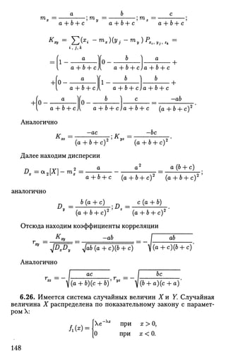 rnn •; ma + b + c' у
a + b + c' z
a + b + c'
i , j , к
= 1
+1
a
a + b + с)
a
0
a + b + c)a + b + с+
1 -
a + b + c)[ a + b + c)
b
a + b + с
+ 0
a + b + с
Аналогично
-ab
a + b + c)a + b + c (a + ft + c )2
-ac
'lK
b
-be
(a + b + c)2 yz
(a + b + c)2
Далее находим дисперсии
A* =<*2[X]-mI
2
=
a(b + c)
аналогично
a + b + c (a + b + c)2
(a + b + c)2
D b(a + c) D = c(a + b)
(a + b + c)2 z
(a + b + c)2
Отсюда находим коэффициенты корреляции
—abКху ab
** РЖ ^ab(a + c)(b + c) ^(a + c)(b + c)
Аналогично
r„ = -
I "ас _ _ I Ьс~
^ а + Ь)(с + ЪУ Т
У> - ~^(6 + a)(c
6.26. Имеется система случайных величин X и F. Случайная
величина X распределена по показательному закону с парамет­
ром X:
Л(*Н
Хе Хх
при х>0,
О при а; < 0.
148
 