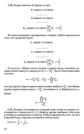 1.40. В урне имеется К шаров; из них:
Кг шаров 1-го цвета;
Кг шаров г-го цвета;
Кт шаров m-го цвета Т,к
<=к
W=l
Из урны вынимают одновременно к шаров. Найти вероятность
того, что среди них будет:
кг шаров 1-го цвета;
к • шаров г-го цвета;
кт шаров m-го цвета
Е*«U=l
Р е ш е н и е . Общее число случаев п равно числу способов, ка­
кими можно вынуть А; шаров из К: п = Ск
К. Число благоприятных
случаев:
m
г=1
так как группу шаров первого цвета можно выбрать с £ способами,
группу шаров второго цвета — С1
^ способами и т. д. Вероятность со­
бытия
т
1.41. Батарея, состоящая из к орудий, ведет огонь по группе, со­
стоящей из Iсамолетов (к < 2). Каждое орудие выбирает себе цель
случайно и независимо от других. Найти вероятность того, что все
к орудий будут стрелять по одной и той же цели.
I
О т в е т . - г
lk
lk
~l
14
 