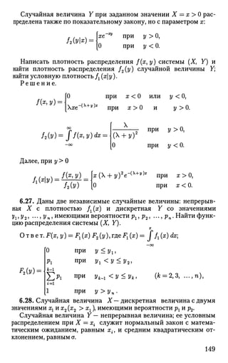 Случайная величина Y при заданном значении X = х> 0 рас­
пределена также по показательному закону, но с параметром х:
/20/k): хе
О
"^ при у > О,
при у < 0.
Написать плотность распределения f{x,y) системы (X, Y) и
найти плотность распределения f2(y) случайной величины У;
найти условную плотность Д (х| у).
Р е ш е н и е .
f&y)
0 при х < 0 или у < 0,
яе"(Х4
"у):Е
при х > 0 и у > 0 .
h(v) = ff(x
>v)dx
=
X
- при у > 0 ,
(* + ?)
0 при у < 0.
Далее, при у > 0
/(я, у)
Л(%) = /2Ы
а;(Х + з/)2
е-(х+у)1
при х > 0,
0 при ж < 0.
6.27. Даны две независимые случайные величины: непрерыв­
ная X с плотностью fx(x) и дискретная Y со значениями
J/J , у2, ..., 2/ „, имеющими вероятности рх, р2, ..., рп. Найти функ­
цию распределения системы (X, Y).
X
Ответ. F(x, y) = F^ (ж) F2 (у), где Fx (х) = J fx (x) dx;
ЧУ) =
при у<уг,
при у1 <у<у2,
0
Pi
i-i
^ р х при ук_х<у<ук, (к = 2,3, ...,п),
i=i
1 при 2/>j/„.
6.28. Случайная величина X — дискретная величина с двумя
значениями х1их2 (х2 > хх), имеющими вероятности рх и р2.
Случайная величина Y — непрерывная величина; ее условным
распределением при X = х{ служит нормальный закон с матема­
тическим ожиданием, равным х{, и средним квадратическим от­
клонением, равным ст.
149
 
