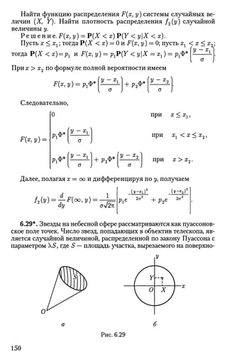 V-Хл
Найти функцию распределения F(x, у) системы случайных ве­
личин (X, Y). Найти плотность распределения /2(у) случайной
величины у.
Р е ш е н и е . F(x, у) = Р(Х < х) Р(У < уХ < х).
Пусть х<хг; тогдаР(Х < х) = 0 и F(x, у) = 0; пусть хг < х < гг.;
тогда Р(Х < х) = рг и F(x, у) = pJ*(Y < уХ = хх) = ргФ*
При х > х2 по формуле полной вероятности имеем
F(x,y) = px<f>*
Следовательно,
+ Р2Ф*
F(x,y) =
[0
РХФ*
^ ф *
'у - У
а ;
+ Р2Ф*
У - Я ? 2
при х < хх,
при з^ < а; < х2,
при х > х2.
Далее, полагая ж = оо и дифференцируя по у, получаем
/2(y) = fF(oo,y) =
ay Ол[%К
рге
2а2
{У-Ъ)2
+ р2е 2az
6.29*. Звезды на небесной сфере рассматриваются как пуассонов-
ское поле точек. Число звезд, попадающих в объектив телескопа, яв­
ляется случайной величиной, распределенной по закону Пуассона с
параметром Х5, где S — площадь участка, вырезаемого на поверхно-
Рис. 6.29
150
 