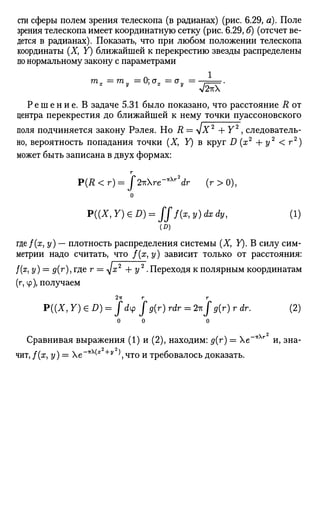 сти сферы полем зрения телескопа (в радианах) (рис. 6.29, а). Поле
зрения телескопа имеет координатную сетку (рис. 6.29,6) (отсчет ве­
дется в радианах). Показать, что при любом положении телескопа
координаты (X, Y) ближайшей к перекрестию звезды распределены
по нормальному закону с параметрами
Р е ш е н и е . В задаче 5.31 было показано, что расстояние R от
центра перекрестия до ближайшей к нему точки пуассоновского
поля подчиняется закону Рэлея. Но R = + Y2
, следователь­
но, вероятность попадания точки (X, Y) в круг D (ж2
+ у2
< г2
)
может быть записана в двух формах:
г
P(R<r) = j 2ъге~*Хг2
dr (r>0),
о
P((X,Y)GD) = fff(x,y)dxdy, (1)
где/(ж, у) — плотность распределения системы (X, У). В силу сим­
метрии надо считать, что /(ж, у) зависит только от расстояния:
/(ж, у) = </(г), где г = д/х2
+ у2
. Переходя к полярным координатам
(г, ф), получаем
2-гс г г
Р((Х, Y)eD) = fdip fg(r) rdr = 2гсJ $ ( r ) r dr. (2)
0 0 0
Сравнивая выражения (1) и (2), находим: д{т) = е~*Хг
и, зна­
чит, /(ж, у) = е~*^х +у
),что и требовалось доказать.
 