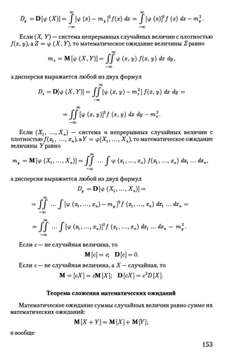 D, = D [Ф (*)] = J [V (x) - my ff{x) dx = J [Ф (x)]2
/ (*) dx - m 2
y.
- 0 0 - 0 0
Если (X, Y) — система непрерывных случайных величин с плотностью
/(я, у), a Z = tp (X, У), то математическое ожидание величины Нравно
со
mz = М[ч> (X, У)] = J J t p (x,y)f(x,y) dx dy,
—oo
а дисперсия выражается любой из двух формул
оо
Dx = D[4> (X, У)] = J / [Ф (*, у) - ml] f(x, у) dx dy =
—оо
00
=
II [ф
(*'y
}}2
f (х
'^ ^х
^ ~ т
*2,
- о о
Если (Х1? ...,ХП) — система п непрерывных случайных величин с
плотностью/(zj, ..., хп), аУ = tp(Xj,..., Хп), то математическое ожидание
величины Уравно
оо
ту = M[ip(X1,...,An)] = J J ... J c p ^ , . . . , ^ ) ^ ^ , . . . , ^ ) ^ ...<fen,
- о о
а дисперсия выражается любой из двух формул
Z>,=D[4> (*,,...,*„)] =
00
=
/ / '" l ^ (X
lT->X
n)-m
yTf'(Ъ'-'Хп) dx
i ~'dx
n =
—00
00
= l l •••/[ф(^,"-^п)]2
/(Ж
1)---^п) dx
l '"dx
n - ™>l'
-oo
Если с — не случайная величина, то
М[с]=с; D[c] = 0.
Если с — не случайная величина, а X — случайная, то
М = [сХ] = сМ[Х]; D[cX] = c2
D[X].
Теорема сложения математических ожиданий
Математическое ожидание суммы случайных величин равно сумме их
математических ожиданий:
М[Х + У] = М[Х]+М[У];
и вообще
153
 