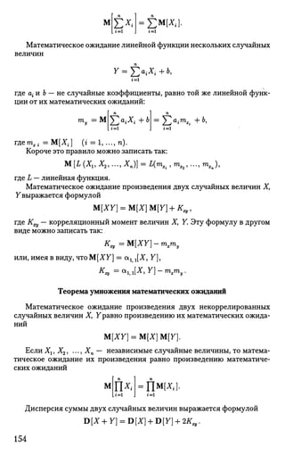 м Е*« =ЕМ
№1
Математическое ожидание линейной функции нескольких случайных
величин
У = £>,*<+6,
где а{ и Ь — не случайные коэффициенты, равно той же линейной функ­
ции от их математических ожиданий:
гпу = М 5>д,+ь Sa
<m
*« +ь»
гдетХ1- = М[Х{] (i = 1, ..., п).
Короче это правило можно записать так:
М [I (Х15 Х2, ..., Хп)] = Д т ^ , тЯ2, ..., тХп),
где L — линейная функция.
Математическое ожидание произведения двух случайных величин X,
Увыражается формулой
M[XY] = M[X}M{Y} + KX),
где Кщ — корреляционный момент величин X, У. Эту формулу в другом
виде можно записать так:
K„=M[XY]-mxmy
или, имея в виду, что М[ХУ] = аг г[Х, У],
К
ху = <*1, l[X> Y
] ~ ™>х™>у •
Теорема умножения математических ожиданий
Математическое ожидание произведения двух некоррелированных
случайных величин Х> Уравно произведению их математических ожида­
ний
ЩХУ) = М[Х] М[У].
Если Хг, Х2, ..., Хп — независимые случайные величины, то матема­
тическое ожидание их произведения равно произведению математиче­
ских ожиданий
М
L i=i
ПВД].
Дисперсия суммы двух случайных величин выражается формулой
D[X + Y] = D[X] + D[Y] + 2K„.
154
 