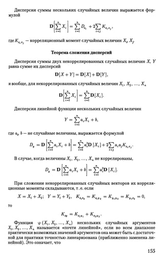 Дисперсия суммы нескольких случайных величин выражается фор­
мулой
D Е*. =Е^+2
Е*^-i<J
где Кх.х. — корреляционный момент случайных величин Xit Xj.
Теорема сложения дисперсий
Дисперсия суммы двух некоррелированных случайных величин X, Y
равна сумме их дисперсий
D[X + Y] = D[X] + D[7],
и вообще, для некоррелированных случайных величин Х1, Х2, .. •, Хп
D J2x, =$>№]
Дисперсия линейной функции нескольких случайных величин
1=1
где Oj, 6 — не случайные величины, выражается формулой
Д. = D Е«л+6
= ч
Еа
1°1х
<1+2
'Еа
ък
*,.гi<j
В случае, когда величины Хг, Х2, ..., Хп не коррелированы,
Z>,=D Е ° ^ +ь
E°'D
^]-
При сложении некоррелированных случайных векторов их корреля­
ционные моменты складываются, т.е. если
X = Хг + Х2; Y = Уг + Y2, KXiX2 = KXiV2 = КУхУ2 = КУх%2 = О,
то
is _ is Л- К
W х1у1 "Г" л
а г 2 у 2 *
Функция ф (Хг, Х2, ..., А"п) нескольких случайных аргументов
Хг, Х2,..-, Хп называется «почти линейной», если во всем диапазоне
практически возможных значений аргументов она может быть с достаточ­
ной для практики точностью линеаризована (приближенно заменена ли­
нейной). Это означает, что
155
 