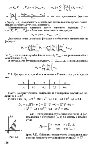 где
i =1 [0 x
i )
(X
i ~т
хХ
ЭХ; ЭХ;
частная производная функции
Ф {хх, х2,..., хп) по аргументу xif в которую вместо каждого аргумента под­
ставлено его математическое ожидание.
Математическое ожидание почти линейной функции У =
= ф (Хг, Х2,..., Хп) приближенно вычисляется по формуле
™у =Ф (™Xi,mX2,...,mXn).
Дисперсия почти линейной функции приближенно вычисляется по
формуле
л.=Е
#Ф
ЭХ;
[ дц> ду
ЭХ; дх1)
К
Х:Х;1
где Д.. — дисперсия случайной величины Х-; Кх.х. — корреляционный мо­
мент величин Xi} Xj.
В случае, когда случайные аргументы Хг, Х2,..., Хп не коррелированы,
$Ф
Dy=Z ЭХ; я..
7.1. Дискретная случайная величина X имеет ряд распределе­
ния
Хг
Pi
-1
0,2
0
ОД
1
0,3
2
0,4
Найти математическое ожидание и дисперсию случайной ве­
личины У = 2Х
.
Р е ш е н и е . т у = 2"1
-0,2 + 2° -0Д + 21
-0,3 + 22
-0,4 = 2,4.
Dy =a2[Y]-m2
y =(2-1
)2
.0,2 + (20
)2
-0,1 +
+(2г
)2
• 0,3 + (22
)2
• 0,4 - 2,42
= 1,99.
7.2. Непрерывная случайная величина Храс-
I Кх
) пределена в интервале (0, 1) по закону с плотно­
стью
/ ( * ) =
2х при а:Е (0,1),
0 при х <£ (0,1)
(рис. 7.2). Найти математическое ожидание и дис-
Рис. 7.2 персию квадрата случайной величины Y = X2
.
156
 