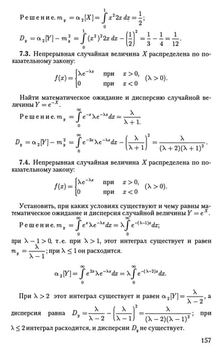 Г 2 1
Р е ш е н и е . т у =а2[Х}= J х 2xdx = -;
о 2
Dy=a2[V}-ml=f(xy2xdx-$ =  -  = ±-
7.3. Непрерывная случайная величина X распределена по по­
казательному закону:
. е
/ ( * ) =
о
при х > О,
при а: < О
(  > 0 ) .
Найти математическое ожидание и дисперсию случайной ве­
личины Y = е~х
.
Р е ш е н и е , га, JV*Xe - Х Х
^ Х :
X
X + l.
оо (  2
^ = а 2 [ У ] - т , 2
= / е ^ Х е - ^ - [ ^ А _ ] =
X
(Х + 2)(Х + 1)2
7.4. Непрерывная случайная величина X распределена по по­
казательному закону:
[Хе~х
*
/(*) =
О
при х > О,
При ГГ < О
(Х>0).
Установить, при каких условиях существуют и чему равны ма­
тематическое ожидание и дисперсия случайной величины Y = ех
.
СО 00
Р е ш е н и е . ту = Jex
e'Xx
dx = X fe~{x
~l)x
dx]
о о
при X - 1 > 0, т.е. при X > 1, этот интеграл существует и равен
т
у =
5 П
РИ
X < 1 он расходится.
оо оо
cx2[F] = Je2x
e~Xx
dx = Je~^-2)x
dx.
При X > 2 этот интеграл существует и равен а 2 [Y] —
ч2
дисперсия равна Dy
X
X X X
Х - 2 I X - 1 J ( Х - 2 ) (  - 1 ) 2
X < 2 интеграл расходится, и дисперсии Dy не существует.
Х - 2 '
при
157
 