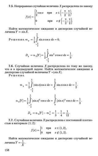 7.5. Непрерывная случайная величина Xраспределена по закону:
/ ( * ) = •
1 '
-cosа; при х £
2
тс # тс
I 2"'"2
О При х £ | - | ; |
Найти математическое ожидание и дисперсию случайной ве­
личины Y = sinX.
1 2
Р е ш е н и е . тп = — / sinxcosxdx = 0;у
9 J
1 2
1
Dy = а2[У] = - i sin2
xcos:r<iE = - .
7.6. Случайная величина X распределена по тому же закону,
что и в предыдущей задаче. Найти математическое ожидание и
дисперсию случайной величины Y =|sinX|.
Р е ш е н и е .
тп „
1 2 2
1
- / |sin:r|cos:r dx = J sinxcosx dx = - .
а2[У] = - i |sinx|2
cosx dx— / (sinx)2
cosx dx = - .
Dy =cx2 [F]-m;
12
7.7. Случайная величина Храспределена с постоянной плотно­
стью в интервале (1; 2):
/(*) =
1 при я €(1,2),
0 при х £(1,2).
Найти математическое ожидание и дисперсию случайной ве­
личины Y — —.
X
158
 