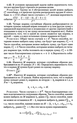 1.42. В условиях предыдущей задачи найти вероятность того,
что все орудия будут стрелять по разным целям.
Р е ш е н и е . Группу из к обстрелянных целей можно выбрать
Cf способами, а в пределах группы распределить орудия А;! спосо­
бами: га = Ск
к; общее число случаев п = 1к
; искомая вероятность
с о б ы т и я ^ ' - 1
' " - 2
' - : * ' - ^ 1
' .
lk
J*-1
1.43. Четыре шарика случайным образом разбрасываются по
четырем лункам; каждый шарик попадает в ту или другую лунку с
одинаковой вероятностью и независимо от других (препятствий к
попаданию в одну и ту же лунку нескольких шариков нет). Найти
вероятность того, что в одной из лунок окажется три шарика, в
другой — один, а в двух остальных лунках шариков не будет.
Р е ш е н и е . Общее число случаев п = 44
. Число способов, ко­
торыми можно выбрать одну лунку, где будут три шарика, С = 4.
Число способов, которыми можно выбрать лунку, где будет один
шарик, С = 3. Число способов, которыми можно выбрать из четы­
рех шариков три, чтобы положить их в первую лунку, С = 4. Об­
щее число благоприятных случаев га = 4 • 3 • 4. Вероятность собы-
га 4-3-4 3
тия: р = — = — = —.
п 44
16
1.44. Имеются М шариков, которые случайным образом раз­
брасываются по N лункам (N> M). Определить вероятность того,
что в первых М лунках будет ровно по одному шарику.
Ответ. ——.
NM
1.45*. Имеется М шариков, которые случайным образом раз­
брасываются по N лункам. Найти вероятность того, что в первую
лунку попадет ровно кх шариков, во вторую — к^ шариков и т.д., в
N-ю — &# шариков,
кх + k2+...+kN =м
-
Решение. Число случаев п = NM
. Число благоприятных слу­
чаев подсчитывается следующим образом. Число способов, какими
можно выбрать из М шариков kv равно Ск
^; число способов, каки­
ми можно из оставшихся М— кх шариков выбрать /^, равно С$_к и
т.д.; число способов, какими можно из М — (кг + k2+...+kN_1) = kN
выбрать kN, равно C^N
= 1. Все эти числа нужно перемножить:
т _ /7*1 /7*2 /7*JV-I . 1 _
15
 