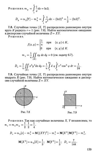 Р е ш е н и е . mv = I — dx = ln2;у
J х
Dy = *2Y]-m2
y = fdx-(ln2)2
= ^ - ( l n 2 ) 2
.
^ x 2,
7.8. Случайная точка (X, Y) распределена равномерно внутри
круга К радиуса г= 1 (рис. 7.8). Найти математическое ожидание
и дисперсию случайной величины Z= XY.
Р е ш е н и е .
., ч - П
РИ
( я , у ) е # ,
/(х, у) = Ьг
[О при {х,у)£К.
т z = — / / ху dx dy = 0 (см. задачу 6.7).
(^)
2тт 1
Dz — —   x2
y2
dx dy — —  d ^>  гъ
cos2
у dr = —.
*<*) * o о 2 4
7.9. Случайная точка (X, У) распределена равномерно внутри
квадрата R (рис. 7.9). Найти математическое ожидание и диспер­
сию случайной величины Z= XY.
Рис. 7.8
Р е ш е н и е . Так как случайные величины X, Y независимы, то
1 1 1
mz = mxmy
2 2 4
Dz =a2[z}- m2
z =M[(XY)2
}- m2
=M[X2
]M[Y2
}- т2
,
M[X2
} = a2{X} = ±; М[У2
) = А; Dz=—.
159
 