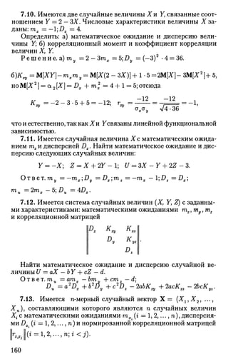 7.10. Имеются две случайные величины Хи Y, связанные соот­
ношением Y = 2 - ЗХ. Числовые характеристики величины X за­
даны: тх = - 1 ; J D X = 4 .
Определить: а) математическое ожидание и дисперсию вели­
чины Y; б) корреляционный момент и коэффициент корреляции
величин X, Y.
Р е ш е н и е , а) га = 2 - З г а х =5;£> = (-3)2
-4 = 36.
6 ) ^ = M[XY]-mxmy = М[Х(2 - ЗХ)] + 1-5 = 2М[Х]- ЗМ[Х2
]+ 5,
HOM[X2
] = OL2[X] = DX Л-ml = 4 + 1 = 5;отсюда
к
ху = • - 2 - 3 - 5 + 5 = -12; г =•
-12
а
* а
у
-12
л/4-36
- 1 ,
что и естественно, так как Хи ^связаны линейной функциональной
зависимостью.
7.11. Имеется случайная величина X с математическим ожида­
нием тх и дисперсией Dx. Найти математическое ожидание и дис­
персию следующих случайных величин:
Y = -X; Z = X + 2Y- U = ЗХ - Y + 2Z - 3.
О т в е т . т у = -mx'1Dy =Ds',mx =-mx -DZ = Dx]
mu =2rax -b,Du =4DX.
7.12. Имеется система случайных величин (X, Y, Z) с заданны­
ми характеристиками: математическими ожиданиями тх,ту, т2
и корреляционной матрицей
|£> К.ху
D„ К
D.
yz
Найти математическое ожидание и дисперсию случайной ве­
личины U = аХ — Ь Y + cZ — d.
Ответ, га,, = атгг —ЬтЧ1 +сту — d:
D,L = o ^ , +b2
ti,+c*D, ЪхЬКщ + 2acKxz-2bcKyz.
7.13. Имеется n-мерный случайный вектор Х = (Х1гХ2, ...,
Хп), составляющими которого являются п случайных величин
Х{ с математическими ожиданиями тх. (г = 1,2,..., п), дисперсия­
ми Dx. (г = 1,2,..., п)и нормированной корреляционной матрицей
1Г
*Л1(* = 1,2, ...,n;« <j).
160
 