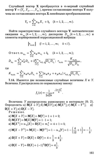Случайный вектор X преобразуется в m-мерный случайный
вектор Y = (Ух, У2,..., Уш ), причем составляющие вектора Y полу­
чены из составляющих вектора X линейными преобразованиями
Yk=f2*ikXi + h (* = 1,2,...,т).
г'=1
Найти характеристики случайного вектора Y: математические
ожидания га (к = 1, 2,..., га), дисперсии Dyk (к = 1, 2,..., га) и
элементы нормированной корреляционной матрицы
||r^J (I = 1,2,..., га; *</).
п
Ответ.то^ =^)au -mX j + ЬА. (А; = 1, 2,..., т ) ;
JL. а „ , К.,
D
U
г=1 i < j  и
У к У 
где
1=1 t < j
7.14. Имеются две независимые случайные величины X и У.
Величина X распределена по нормальному закону:
Величина У распределена равномерно в интервале (0; 2).
Определить: а) М[Х + У];б) М[ЯУ];в) М[Х2
];г) М[Х - У2
]; д)
D[X + Y};e)D[X-Y].
Решение.
а) М[Л" + У] = М[Х] + М[У] = 1 + 1 = 2;
б) M[XY] = М[Х] М[У] = 1-1 = 1;
B)M[X2
] = a2[X] = D[X] + m2
= 4 + 1 = 5;
г)М[Х-У2
] = М[Х]-М[У2
] = 1-а2 [У] = 1-(— +1) l
112 J 3
д) D[X + У] = D[Z] + D[7] = 4 + - = 4 ;
о О
2~™ Ле) D[X - У] = D[X] + (-l)2
D[y] = 4 i
О
161
 