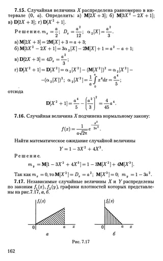 7.15. Случайная величина X распределена равномерно в ин­
тервале (0, а). Определить: а) М[2Х + 3]; б) М[ЗХ2
- 2Х +1];
B)D[2X + 3];r)D[X2
+l].
2 2
Р е ш е н и е . ш 1 = | ; Dx=^, a2[X] = 2_.
а) М[2Х + 3] = ЩХ] + 3 = а + 3;
б)М[ЗХ2
- 2 Х + 1] = За2[Х]-2М[Х] + 1 = а2
- а + 1;
B)D[2X + 3] = 4 D X = ^ - ;
v)D[X2
+l} = D[X2
] = cc2{X2
)-(M{X2
})2
= а 2 [ Х 2
] -
-(а2[Х])2
; a2[X2
] = ±/V<£r = ^-;
отсюда
D[X2
+1] = — - = —а4
45
7.16. Случайная величина X подчинена нормальному закону:
1
№••
aV^K
2a'
Найти математическое ожидание случайной величины
7 = 1 -ЗХ2
+ 4Х3
.
Р е ш е н и е .
га, :М[1-ЗХ2
+4Х3
] = 1-ЗМ[Х2
]+4М[Х3
].
Таккактх = 0,тоМ[Х2
] = DX = a 2
; М[Х3
] = 0; ту = l - 3 a 2
.
7.17. Независимые случайные величины Хи Yраспределены
по законам f1(x),f2(y), графики плотностей которых представле­
ны на рис.7.17, а, б.
Рис. 7.17
162
 