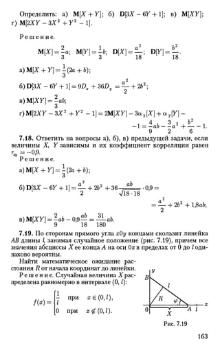 Определить: а) М[Х+ Y]; б) D[3X-67 + l]; в) M[XY};
T)M[2XY-3X2
+ Y2
- 1 ] .
Р е ш е н и е .
ЩХ] = а; M[Y] = h; D[X} = ^; В[У]=Л
о о 1о l o
a)M[X + Y} = -(2a + b);
О
6)D[3X - 6У + 1] = 9DX + 36Dy = — + 2b2
;
B)M[XY] = -ab;
О
r)M[2XY-3X2
+Y2
-l] = 2M{XY}-3cL2[X} + a2Y}-
1 4
A 3
2 ^ Ь2
л
—1 = —ab a -i 1.
9 2 6
7.18. Ответить на вопросы а), б), в) предыдущей задачи, если
величины X, Y зависимы и их коэффициент корреляции равен
г =-0,9.
Р е ш е н и е .
а)М[Х + У] = -(2а + 6);
О
ab
б) D[3X - 67 + 1] = — + 262
+ 36- ,
2 Vl808
•0,9 =
в) M[XY] = -ab - 0,9— = — ab.
9 18 180
= !f- + 262
+ lflab;
2
7.19. По сторонам прямого угла хОу концами скользит линейка
АВ длины I, занимая случайное положение (рис. 7.19), причем все
значения абсциссы X ее конца А на оси Ох в пределах от 0 до I оди­
наково вероятны.
Найти математическое ожидание рас­
стояния R от начала координат до линейки. у
Решение. Случайная величина X рас- ^1
пределена равномерно в интервале (0,1):
/ ( * ) =
- при х G (0,1),
0 при х 0(0,0-
Рис. 7.19
163
 