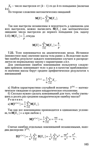 Хк — число выстрелов от (к- 1)-го до &-го попадания (включая
Jfc-e).
По теореме сложения математических ожиданий
М[*] = £М[*,].
Так как выстрелы независимы и вероятность р одинакова для
всех выстрелов, можно вычислять М[Х{ ] как математическое
ожидание числа выстрелов до первого попадания (см. задачу
5.15): М[Х± ] = —, откуда
V
Ы Р
7.22. Тело взвешивается на аналитических весах. Истинное
(неизвестное нам) значение массы тела равно а. Вследствие нали­
чия ошибок результат каждого взвешивания случаен и распреде­
ляется по нормальному закону с параметрами а и а.
Для уменьшения ошибок взвешивания пользуются следую­
щим приемом: взвешивают тело п раз и в качестве приближенно­
го значения массы берут среднее арифметическое результатов п
взвешиваний
у(») =Lyx{
а) Найти характеристики случайной величины У(п)
— матема­
тическое ожидание и среднее квадратическое отклонение.
б) Сколько нужно сделать взвешиваний для того, чтобы умень­
шить в десять раз среднюю квадратическую ошибку массы?
Р е ш е н и е .
а)М[у(">] = 1£м[Х,].
Так как все взвешивания производятся в одинаковых услови­
ях, тоМ[Х; ] = а при любом г;
М[У(п)
] = 1]Га = — а.
Считая ошибки отдельных взвешиваний независимыми, нахо­
дим дисперсию У(п)
:
D|T(
",
] = -Vl)D
[j r
'] = ^ I ) < T
2 2
па а
п* T=i п2 п
165
 