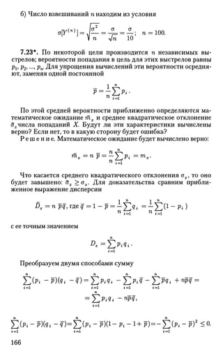 б) Число взвешиваний п находим из условия
аГ1")]=К=°=±- n = ioo.
V п Jn 10
7.23*. По некоторой цели производится п независимых вы­
стрелов; вероятности попадания в цель для этих выстрелов равны
pv p2j..., рп. Для упрощения вычислений эти вероятности осредня-
ют, заменяя одной постоянной
1 п
71
г = 1
По этой средней вероятности приближенно определяются ма­
тематическое ожидание тх и среднее квадратическое отклонение
дх числа попаданий X. Будут ли эти характеристики вычислены
верно? Если нет, то в какую сторону будет ошибка?
Р е ш е н и е . Математическое ожидание будет вычислено верно:
™>х =п р = —  р. = тх.
ЧТО касается среднего квадратического отклонения ах, то оно
будет завышено: дх >ох. Для доказательства сравним прибли­
женное выражение дисперсии
Dx = n pq,meq=l- р = — V V = — V V l - p . )
с ее точным значением
D
* = & * ? * •
г=
Преобразуем двумя способами сумму
п п п п
^2(Pi ~Р)(Яг ~q) = J2P
iq
i -J2P
iV~J2Pq
i +П
РЯ =
г'=1 г = 1 г = 1 г = 1
п
= ^2PiQi -npq,
г = 1
Х > ; - p)(qt - q)= J2(Pi ~ Ю(1" Pi - 1+ P)= -J2(Pi ~ P)2
^ °-
»=1 t = l i = l
166
 