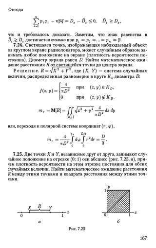 Отсюда
Х > ? < -npq=Dx-Dx<0, DX>DX
t = l
что и требовалось доказать. Заметим, что знак равенства в
Dx > Dx достигается только при рг = р2 = ... = рп = р.
7.24. Светящаяся точка, изображающая наблюдаемый объект
на круглом экране радиолокатора, может случайным образом за­
нимать любое положение на экране (плотность вероятности по­
стоянна). Диаметр экрана равен D. Найти математическое ожи­
дание расстояния R от светящейся точки до центра экрана.
Р е ш е н и е . R = sjX2
+ Y2
, где (X, Y) — система случайных
величин, распределенная равномерно в круге KD диаметра D:
при (x,y)eKD,
при (x,y)#KD.О
mr =M[R] = ffjx2
+y2
^=-dxdy
или, переходя к полярной системе координат (г,ц>),
2ъ D/2
т. = / dtp / r2
dr = —.
>*D2
l I 3
7.25. Две точки Хи Y, независимо друг от друга, занимают слу­
чайное положение на отрезке (0; 1) оси абсцисс (рис. 7.25, я), при­
чем плотность вероятности на этом отрезке постоянна для обеих
случайных величин. Найти математическое ожидание расстояния
R между этими точками и квадрата расстояния между этими точ­
ками.
Х
г—£—Г
Рис. 7.25
167
 
