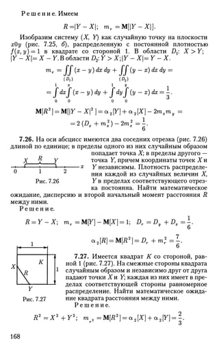 Р е ш е н и е . Имеем
R=Y-X; mr =M[Y-X].
Изобразим систему (X, У) как случайную точку на плоскости
хОу (рис. 7.25, б), распределенную с постоянной плотностью
f(x,y) = l в квадрате со стороной 1. В области Д: X > Y;
Y - Х|= X - 7. В области D2: Y > X; Y - Х= Y - X.
тг = (x-y)dxdy + If (у - х) dx dy =
(A) (D2)
l x I У
= JdxJ (х- y)dy + JdyJ (у - x)dx = -.
0 0 0 0
M[R2
] = M[Y-X2
] = a2[Y] + a2[X}-2mxmy =
= 2{Dx+m2
x)~2ml=.
о
7.26. На оси абсцисс имеются два соседних отрезка (рис. 7.26)
длиной по единице; в пределы одного из них случайным образом
попадает точка X; в пределы другого —
X ff Y точка У, причем координаты точек X и
я Y независимы. Плотность распределе­
ния каждой из случайных величин X,
Y в пределах соответствующего отрез­
ка постоянна. Найти математическое
ожидание, дисперсию и второй начальный момент расстояния R
между ними.
0 1 2
Рис. 7.26
Р е ш е н и е .
R = Y~X:
1
mr=M[Y]-M[X} = l] Dr=Dy+Dx=^.
*2[R] = M[R2
} = Dr+m2
r=^
о
7.27. Имеется квадрат К со стороной, рав­
ной 1 (рис. 7.27). На смежные стороны квадрата
случайным образом и независимо друг от друга
падают точки Хи Y; каждая из них имеет в пре­
делах соответствующей стороны равномерное
распределение. Найти математическое ожида­
ние квадрата расстояния между ними.
Р е ш е н и е .
R2
=X2
+Y2
; m 2 =M[R2
] = a2[X) +OL2[Y) = ~.
168
 