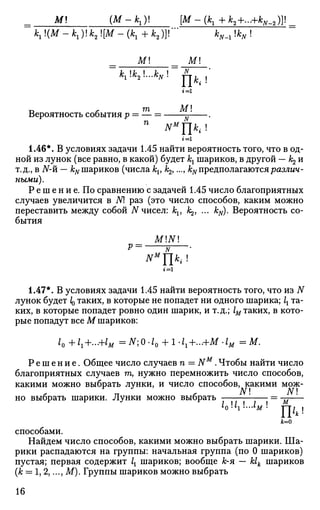 М {М-к.у. [M-(k1+k2+...+kN_2)}
к, {м - к.у.к, м - (к, + к2)]Г Vi uN •'
= _ _ М ! _ _ = _М!_
К
1 •«2- — % !
ТТд. |
Вероятность события р = —
П
NM
f[kt !
1=1
1.46*. В условиях задачи 1.45 найти вероятность того, что в од­
ной из лунок (все равно, в какой) будет кх шариков, в другой — /^ и
т.д., в iV-й — &#шариков (числа kv k2,..., kNпредполагаютсяразлич-
чьими).
Р е ш е н и е. По сравнению с задачей 1.45 число благоприятных
случаев увеличится в N раз (это число способов, каким можно
переставить между собой N чисел: kv A^, ... kN). Вероятность со­
бытия
MINI
NM
]ki !
»=i
1.47*. В условиях задачи 1.45 найти вероятность того, что из N
лунок будет IQ таких, в которые не попадет ни одного шарика; 1Х та­
ких, в которые попадет ровно один шарик, и т.д.; 1М таких, в кото­
рые попадут все М шариков:
/0 +1г+...+1м =N;0-l0 +1-1г+...+М-1м = М .
Р е ш е н и е . Общее число случаев п = NM
. Чтобы найти число
благоприятных случаев га, нужно перемножить число способов,
какими можно выбрать лунки, и число способов, какими мож-
но выбрать шарики. Лунки можно выбрать т — j — j = —
i0ux...iM
Uh!
к
Jfc=0
способами.
Найдем число способов, какими можно выбрать шарики. Ша­
рики распадаются на группы: начальная группа (по 0 шариков)
пустая; первая содержит lt шариков; вообще к-я — Ык шариков
(к = 1, 2,..., М). Группы шариков можно выбрать
16
 