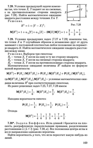 7.28. Условия предыдущей задачи измене­
ны так, что точки X, Упадают не на смежные,
а на противоположные стороны квадрата X
(рис. 7.28). Найти математическое ожидание
квадрата расстояния между точками Хи Y.
Р е ш е н и е .
Д2
= 1 + ( У _ Х ) 2
;
М[Л2
] = 1 + a2[Y] + а2[Х] - ЩХ]M[Y] = 1 +
1 к
1
h* - •
А
Y
т
Рис. 7.28
7
6
7.29. Условия предыдущих задач (7.27 и 7.28) изменены так,
что точки X и Y случайным образом и независимо друг от друга
занимают с постоянной плотностью любое положение на перимет­
ре квадрата К. Найти математическое ожидание квадрата расстоя­
ния между ними.
Р е ш е н и е . Выберем три гипотезы:
#! — точки Х} Улегли на одну и ту же сторону квадрата;
#2 — точки X, Улегли на смежные стороны квадрата;
#3 — точки X, F легли на противоположные стороны квадрата.
Математическое ожидание величины В2
найдем по формуле
полной вероятности:
М[Л2
]-Р(Я1 )М[Л2
|Я1 ] + Р(Я2)М[Д2
|Я2] + Р(Яз)М[Л2
|Я3])
гдеМ[Л2
Н1 ] ,M[R2
H2 ],M[i?2
H3 ] — условные математические ожи­
дания величины R2
при соответствующих гипотезах.
Из ранее решенных задач 7.25, 7.27, 7.28 имеем
М[Д2
|ЯХ] = М[Д2
|Я2] = ±; М[Д2
|Я3] = .
Находим вероятности гипотез:
P(^) = i; P(ff2) = i; Р(Яз) = 7-4
Отсюда
L
4 6 2
2 1 7_ = 2
3 4 6 ~ 3 '
7.30*. З а д а ч а Б ю ф ф о н а . Игла длиной /бросается на пло­
скость, разграфленную параллельными прямыми, разделенными
расстояниями L(L> l) (рис. 7.30, а). Все положения центра иглы и
все ее направления одинаково вероятны.
Найти вероятность р того, что игла пересечет какую-нибудь из
линий.
169
 