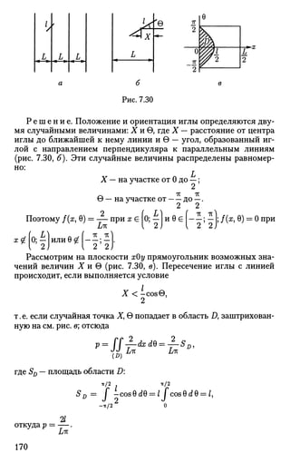 </
А
t
L «L
»
7Г
2
0
_ 7 T
2
e
Щ
w2
L*
2
Рис. 7.30
Р е ш е н и е . Положение и ориентация иглы определяются дву­
мя случайными величинами: X и 6, где X — расстояние от центра
иглы до ближайшей к нему линии и в — угол, образованный иг­
лой с направлением перпендикуляра к параллельным линиям
(рис. 7.30, б). Эти случайные величины распределены равномер­
но:
X — на участке от 0 до —;
Z*
9 — на участке от до —.
JL Zt
Поэтому /(я, 6) = — при х € 0; — и 0 € ; — ; /(я, 0) = 0 при
Lit  2) v 2 2 )
'*Н)или 0^1 ; —
1
2 2)
Рассмотрим на плоскости хОу прямоугольник возможных зна­
чений величин X и в (рис. 7.30, в). Пересечение иглы с линией
происходит, если выполняется условие
X < -cos0,
2
т.е. если случайная точка Х> 6 попадает в область Д заштрихован­
ную на см. рис. в; отсюда
— dxdQ = —
>-ss-
где SD — площадь области D:
-к/2 -тс/2
SD = j -cos0d0 = / j c o s 0 d 0 = Z,
-•к/2
%
откуда р = — .
170
 