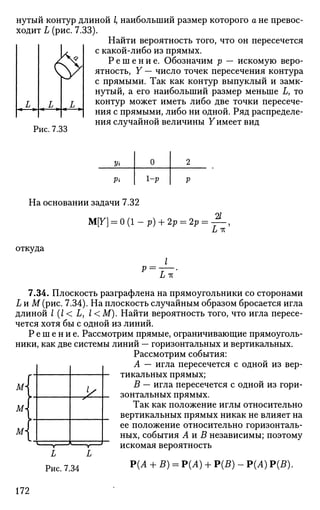 нутый контур длиной I, наибольший размер которого а не превос­
ходит L (рис. 7.33).
Найти вероятность того, что он пересечется
с какой-либо из прямых.
Р е ш е н и е . Обозначим р — искомую веро­
ятность, Y — число точек пересечения контура
с прямыми. Так как контур выпуклый и замк­
нутый, а его наибольший размер меньше L, то
контур может иметь либо две точки пересече­
ния с прямыми, либо ни одной. Ряд распределе­
ния случайной величины Уимеет вид
Рис. 7.33
Уг
Рг
0
1-Р
2
Р
На основании задачи 7.32
М[7] = 0 (1 - р) + 2р = 2р •
21
откуда
р = L-к
7.34. Плоскость разграфлена на прямоугольники со сторонами
L и М(рис. 7.34). На плоскость случайным образом бросается игла
длиной I (l< L, I <М). Найти вероятность того, что игла пересе­
чется хотя бы с одной из линий.
Р е ш е н и е . Рассмотрим прямые, ограничивающие прямоуголь­
ники, как две системы линий — горизонтальных и вертикальных.
Рассмотрим события:
А — игла пересечется с одной из вер­
тикальных прямых;
В — игла пересечется с одной из гори­
зонтальных прямых.
Так как положение иглы относительно
вертикальных прямых никак не влияет на
ее положение относительно горизонталь­
ных, события А и В независимы; поэтому
искомая вероятность
М
м
м i —:
УS
1 ,
L L
Рис. 7.34 Р{А + В) = Р(Л) + Р(5) - Р(Л) Р(5).
172
 