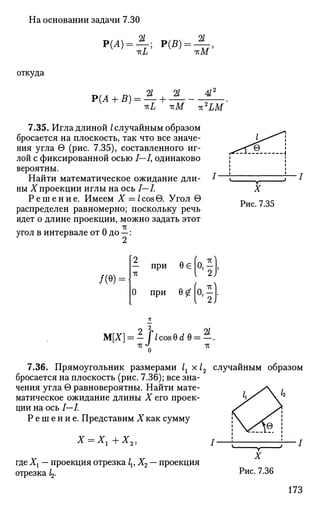 На основании задачи 7.30
откуда
2/ 2/
2/ 2/ 4/2
7.35. Игла длиной /случайным образом
бросается на плоскость, так что все значе­
ния угла в (рис. 7.35), составленного иг­
лой с фиксированной осью /—/, одинаково
вероятны.
Найти математическое ожидание дли­
ны X проекции иглы на ось I—L
Р е ш е н и е . Имеем X = /cos6. Угол в
распределен равномерно; поскольку речь
идет о длине проекции, можно задать этот
угол в интервале от 0 до —:
1
1
7" •
1
и
J-""--i^>
i
i
i
i
i
i
/
X
Рис. 7.35
/(в) =
1 при ее (о,|
0 при 6 £ | 0 , -
М[Х] = - flcosQdQ = - .
о
7.36. Прямоугольник размерами 1г х 12 случайным образом
бросается на плоскость (рис. 7.36); все зна­
чения угла G равновероятны. Найти мате­
матическое ожидание длины X его проек­
ции на ось I—I.
Р е ш е н и е . Представим X как сумму
X = Хг+Х2, / —
где Хх — проекция отрезка lv X2 — проекция
отрезка 1^
X
Рис. 7.36
173
 