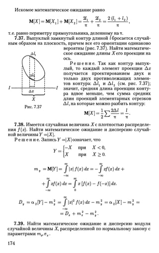 Искомое математическое ожидание равно
М[Х] = М[Х1] + М[Х2
2/, 22_2(11+12)
тс тс
т.е. равно периметру прямоугольника, деленному на тс.
7.37. Выпуклый замкнутый контур длиной /бросается случай­
ным образом на плоскость, причем все его ориентации одинаково
вероятны (рис. 7.37). Найти математиче­
ское ожидание длины Хего проекции на
ось.
Р е ш е н и е . Так как контур выпук­
лый, то каждый элемент проекции Ах
получается проектированием двух и
только двух противолежащих элемен­
тов контура: А1г и А12 (см. рис. 7.37);
значит, средняя длина проекции конту­
ра вдвое меньше, чем сумма средних
длин проекций элементарных отрезков
Д/, на которые можно разбить контур:
М[Х] = ±^— = -
Рис. 7.37
тс тс
7.38. Имеется случайная величина Хс плотностью распределе­
ния f(x). Найти математическое ожидание и дисперсию случай­
ной величины Y =Х.
Р е ш е н и е . Запись Y =Хозначает, что
Y =
-X при
при
Х<0,
Х>0.
га у =М[Г]= fxf(x)dx = -Jxf(x)dx +
—ОО —ОО
ОО ОО
+ xf{x) dx = J x [f(x) - f(-x)] dx.
Dy =a2Y]-m2
y=:Jx2
f(x)dx-m2
y = a2[X}-ml =
Dx +mi -ml.
7.39. Найти математическое ожидание и дисперсию модуля
случайной величины X, распределенной по нормальному закону с
параметрами тх, ах.
174
 