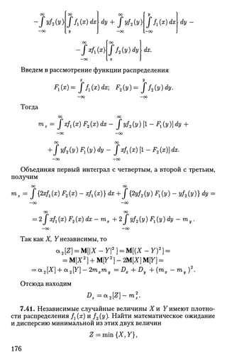 •fyf2(y) ffi(x)dx
OU 1 У
dy + Jyf2(y)Jf1(x)dx dy -
-ftfx(x)ff2(y)dy [ dx.
Введем в рассмотрение функции распределения
х у
F1(x)=Jf1(x)dx] F2(y) = Jf2(y)dy.
—OO —OO
Тогда
OO 00
mz = jxf^x) F2(x) dx - Jyf2(y) [1 - *i(y)]<fo +
- O O —OO
OO OO
+ fyf2(y)F1(y)dy-f xf,(x) [1 - F2(x)]dx.
- 0 0 —OO
Объединяя первый интеграл с четвертым, а второй с третьим,
получим
со оо
тг = J{2xf1(x) F2(x) - х/г(х)} dx + J{2yf2(y) F,(y) - yf2(y)} dy =
- 0 0
OO
= 2Jxf1(x) F2(x) dx-mx+ 2fyf2(y) F^y) dy-my.
—00 —OO
Так как X, Y независимы, то
а2[£] = М[|Х-У|2
] = М[(Х-У)2
] =
= М[Х2
) + М[У2
] - 2М[Х]М[У] =
= а2[Х} + *2У]-2тхту =DX+Dy +{mx -ту)2
.
Отсюда находим
Dz=*2[Z}-ml
7.41. Независимые случайные величины Хи Y имеют плотно­
сти распределения /г(х) и /2(у). Найти математическое ожидание
и дисперсию минимальной из этих двух величин
Z = mm{X,Y),
176
 