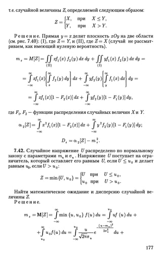 т.е. случайной величины Z, определяемой следующим образом:
[X, при X < У,
[У, при X > У.
Z = 
Р е ш е н и е . Прямая у—х делит плоскость хОу на две области
(см. рис. 7.40): (I), где Z= У, и (II), где Z—X (случай не рассмат­
риваем, как имеющий нулевую вероятность).
тх = M[Z] = ffxf^x) f2(y) dx dy + JJyfx (x) f2(y) dx dy =
(И) (i)
UO 1 0«J I CXJ
= J^i(x)Jf2(y)dy[dx+ Jyf2(y)
-CO
00
J f1(x)dx dy =
= Jxfx{x){ - F2(x)]dx + fyf2(y)[l - *1(у)]dy,
— CO —00
где FVF2 — функции распределения случайных величин 1 и У.
00 00
a2[Z}=jx2
f1(x)[l-F2(x)}dx+ Jy'f^il-F.iy^dy;
—оо —оо
Dz=*2[Z)-ml
7.42. Случайное напряжение U распределено по нормальному
закону с параметрами ти и стм . Напряжение [/поступает на огра­
ничитель, который оставляет его равным [/, если U < и0 и делает
равным г^, если U > и0:
Z = min{[/, tz0} = 
U при U <и0,
UQ При U>UQ.
Найти математическое ожидание и дисперсию случайной ве­
личины Z,
Р е ш е н и е .
со «о
тz =M[Z]= I min {гл, гг0} f(u) du =  uf (u)du +
—oo
00 «0
+ fu0f(u)du = f-^U
•* ^ л/2тта
2ai dlZ +
177
 