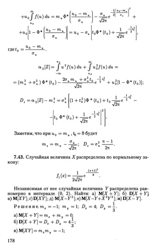 +u0J f(u)du =тиФ*
l( u0-mu
+U(
u0
1-Ф*
Ur, — ra,
 и J
°u :e 21 „ .
A/2*
+
u0 -mu u
o ~°u
1 —<o2
V2-K
где^0 =•
« n - ГП.
<x2[Z]- fu2
f(u)du + fulf(u)du
= (ml + а2
)Ф*(*о)
2ст„т„ +CT„f«do.,4'°2
А/2ТГ
e а ' + ^ [ 1 - Ф * ( * 0 ) ] ;
£ г = а 2 [ £ ] - т 2
= а 2 1 - 7 * 0
(1 + <0
2
)Ф*(*0) + * 0 - ^ е ^
-Jb.
1 _
7(
o
V2ir
Заметим, что при u0 =mu , ^ = 0 будет
u
V ^ ' 2TV
7.43. Случайная величина Х распределена по нормальному за­
кону:
Л(*)
1 (*+1Г
7п12к
Независимая от нее случайная величина Y распределена рав­
номерно в интервале (0, 2). Найти: а) М[Х + У]; б) D[X + Y
B)M[XY};r)D[XY];iOM[X-Y2
};e)M[X-Y+X2
Y2
}^)D[X-Y}.
Р е ш е н и е . т ^ - 1 ; my = 1; JDX =4; Dy = - .
«J
а)М[Х + Г] = т 1 + т у = 0:
6)D[JT + y] = l?,+i)f = Д ;
в)М[ХУ] = т , т , = - 1 ;
178
 