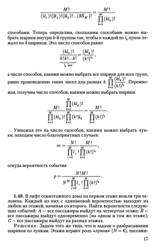м м
(1/1)!(И2)1(Я,)!...(ЛЛ„)! ^ № ) ,
к=
способами. Теперь определим, сколькими способами можно вы­
брать шарики внутри к-й группы так, чтобы в каждой из ^ лунок ле­
жало по к шариков. Это число способов равно
*!*!...*! (k)lt
'
h Раз
а число способов, какими можно выбрать все шарики для всех групп,
равно произведению таких чисел для разных к: | J[ f . Перемно­
жая, получим число способов, какими можно выбрать шарики:
м
и, 1№)!
М! JJJ _ М!м м м
П(н*)!П(*% П<
i f c = l Jfc=l А : = 1
Умножая это на число способов, какими можно выбрать лун­
ки, находим число благоприятных случаев:
N M
га =
м м
№!
П(*!
)'4
г=0 jfc=l
откуда вероятность события
NM
Р м м '
мм
Ц1{Щк)1
>
t=0 ib=l
1.48. В лифт семиэтажного дома на первом этаже вошли три че­
ловека. Каждый из них с одинаковой вероятностью выходит на
любом из этажей, начиная со второго. Найти вероятности следую­
щих событий: А — все пассажиры выйдут на четвертом этаже; В —
все пассажиры выйдут одновременно (на одном и том же этаже);
С— все пассажиры выйдут на разных этажах.
Решение. Задача того же типа, что и задачи о разбрасывании
шариков по лункам. Этажи играют роль «лунок» (N= 6), пассажи-
17
 