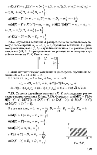r)D[XY)=a2[XY}-m2
xTn2
y=(Dx+m2
x)(Dx+m2
y)-m2
m2
y =
= DxDy +m2
xDy + m2
yDx=b;
д)М[Х-¥2
} = тх -a2[Y] = mx-Dy - m 2
= - 2 ^ ;
О
e)M[X-Y + X2
Y2
] = mx -my +M[X2
]MY2
] = mx -my +
+ (Dx+m2
)(Dy+m2
y) = 4l;
ж)В{Х-Y] = DX+Dy=4±.
7.44. Случайная величина Х распределена по нормальному за­
кону с параметрами тх = —1; ох = 3; случайная величина Y — рав­
номерно в интервале (0, 3); случайная величина Z— равномерно в
интервале (-3, 0). Нормированная корреляционная матрица слу­
чайных величин X, Y, Z имеет вид
111 0,5 -0,2 II
1 0,4 .
II Х
II
Найти математическое ожидание и дисперсию случайной ве­
личины U = 1 - 2Х + 37 - Z.
Р е ш е н и е . ти =1 -2тх +3ту — mz =9.
Du = 4Dx+9Dy + Dz+2[(-2)3oxayrxy +
+(-2)(-l) oxazr„ + 3 (-1) oyozryz} = 41,7 - 10,2 л/3 » 24,0.
7.45. Система случайных величин (X, У) распределена равно­
мерно в прямоугольнике R (рис. 7.45). Определить: а) М[Х + Y]; б)
M[X-Y]; в) M[XY]; г) D[X+ Y]; д) ЩХ-Y}; е) М[(Х - У ) 2
] ;
ж) М[2Х3
+ ЗУ2
+ 1].
Р е ш е ни е. тот = 1, т., —-;
х v
2
а)М[* + У] = т х + г о , =1±;
6)M[X-Y] = mx-my=;
B)M[XY} = mxmy =Л;
r)D[A4-r] = D , + ^ = A ;
a)D[X-Y] = Dx+Dy=^;
179
; £>,=—; £> = — ; K„ =0.
12 12 ^
»
ШШ0| 2 х
Рис. 7.45
 