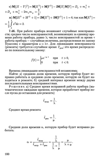 е) М[(Х -Y)2
} = М[Х2
} + М[У2
] - ЩХ] M[Y] = Dx + m* +
о
+ Dy + m2
-2mxmy = - ;
ж) M[2Z3
+ ЗУ2
+ 1] = 2M[X3
] + 3M[72
] + 1 = 6, так как М[Х3
] =
, 2
7.46. При работе прибора возникают случайные неисправно­
сти; среднее число неисправностей, возникающих за единицу вре­
мени работы прибора, равно X; число неисправностей за время т
работы прибора — случайная величина, распределенная по закону
Пуассона с параметром а = Хт. Для ликвидации неисправности
(ремонта) требуется случайное время Грем; это время распределе­
но по показательному закону:
/(*) =
ie * * при t > О,
О при t < 0.
Времена ликвидации неисправностей независимы.
Найти: а) среднюю долю времени, которую прибор будет ис­
правно работать и среднюю долю времени, которую он будет на­
ходиться в ремонте; б) средний интервал времени между двумя
последовательными неисправностями.
Р е ш е н и е , а) Среднее время исправной работы прибора (ма­
тематическое ожидание времени, которое проработает прибор по­
сле пуска до остановки для ремонта)
Среднее время ремонта
i =1
^испр N '
t = 1
М-
Средняя доля времени а, которую прибор будет исправно ра­
ботать:
*испр _ X _ М<
а
* испр + «рем I + 1 Х
+ И-
X [х
180
 