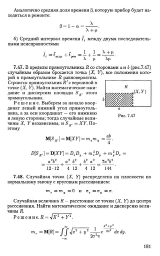 Аналогично средняя доля времени (3, которую прибор будет на­
ходиться в ремонте:
X
3 = 1 а =  + i'
б) Средний интервал времени It между двумя последователь­
ными неисправностями
•* * ~~' * испр "Ь * рем
_1_ 1.
X |х Х|л
7.47. В пределы прямоугольника R со сторонами а и Ь (рис.7.47)
случайным образом бросается точка (X, У), все положения кото­
рой в прямоугольнике R равновероятны.
Строится прямоугольник R' с вершиной в
точке (Ху У). Найти математическое ожи­
дание и дисперсию площади SR, этого
прямоугольника.
Р е ш е н и е . Выберем за начало коор­
динат левый нижний угол прямоуголь­
ника, а за оси координат — его нижнюю
и левую стороны; тогда случайные вели­
чины Ху У независимы, и SRf — XY. По­
этому
M[SRl] = M[XY) = mxmv=^
ab
7'
D[SR,] = D[XY] = DXD, + m2
Dy + m2
yDx =
_ a2
b2
{ a2
b2
| b2
a2
__ 7a2
b2
12-12 4 12 4 12 144
7.48. Случайная точка (X, Y) распределена на плоскости по
нормальному закону с круговым рассеиванием:
т
, =™у = 0 и ах=ау =а.
Случайная величина R — расстояние от точки (X, Y) до центра
рассеивания. Найти математическое ожидание и дисперсию вели­
чины R.
Р е ш е н и е . Д = л / Х 2
+ Г 2
.
mr=M[R] = ffJx2
+y''
2а2
1т
2а' dx dy.
181
 