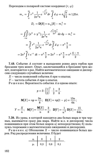 Переходим к полярной системе координат (г, ф):
оо У 2тт I—
тг— / г 2
е 2cy2
dr / dtp = a /— « 1,25а.
Я = D[£] = a2[#]-mr
2
=
Я(ж2
+ У2
)-^г- е 2
°2
dx dy - т2
г =Огг2
тг
2а*-к
оо _ J _ 2it
= / r3
e 2
°2
dr I du> — o2
— =
2o4
oo
= Zo lie at — a — — la — a — = a
J о о
7.49. Событие А состоит в выпадении ровно двух гербов при
бросании трех монет. Опыт, заключающийся в бросании трех мо­
нет, повторяется п раз. Найти математическое ожидание и диспер­
сию следующих случайных величин:
X — число появлений события А при п опытах;
Y— частота события А при п опытах.
Р е ш е н и е . Вероятность события А в одном опыте:
' - & )
1 = 3
2 ~ 8 '
М[Х} = пр = ^ ; D[X] = np(l-p) = ^ ;
У = * ; м[К] = * Ш = 3 Щ] = ±ЦХ] = £-.
п п 8 п 64п
7.50. Из урны, в которой находятся два белых шара и три чер­
ных, вынимается сразу два шара. Найти м.о. и дисперсию числа
появившихся при этом белых шаров а) непосредственно; б) поль­
зуясь теоремами о математических ожиданиях и дисперсиях.
Р е ш е н и е , а) Обозначим X — число появившихся белых ша­
ров. Ряд распределения величины X будет
Xi
Pi
0
0,3
1
0,6
2
од
182
 