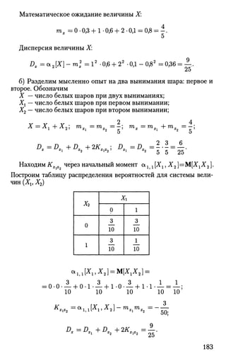 Математическое ожидание величины X:
тх = 0 • 0,3 + 1 • 0,6 + 2 • ОД = 0,{
Дисперсия величины X:
Dx = a 2 [ X ] - m 2
= 12
-0,6 + 22
-ОД-0,82
=0,36 = —.
б) Разделим мысленно опыт на два вынимания шара: первое и
второе. Обозначим
X — число белых шаров при двух выниманиях;
Хх — число белых шаров при первом вынимании;
Х2 — число белых шаров при втором вынимании;
2 4
Х = Хг+Х2] mXi=mX2=-] rnx=mSi+mS2=-
Находим Кх х через начальный момент <хг 1[Х1,Х2]=:
М[Х1Х2].
Построим таблицу распределения вероятностей для системы вели­
чин (Xv Х2)
х2
0
1
Хг
0
3
10
3
10
1
3
10
1
10
0-0 • — + 0-1 • — + 1-0- — + Ы - — = —;
10 10 10 10 10
DS=DX. +DT_ + 2ffM_ ==.
*Ъ 25
183
 