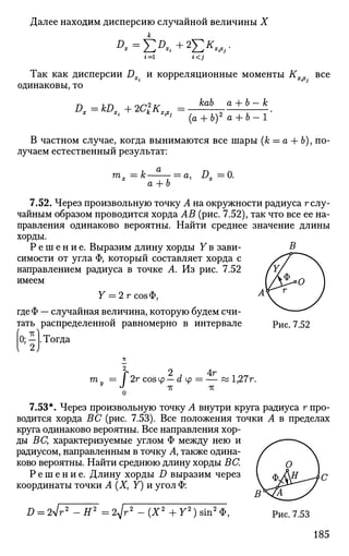 Далее находим дисперсию случайной величины X
i=l i<j
Так как дисперсии Dx. и корреляционные моменты К все
одинаковы, то
D. kDXi+2ClK^ =
kab а + Ъ — к
(а + 6)2
а + Ъ-1
В частном случае, когда вынимаются все шары (к — а + Ь), по­
лучаем естественный результат:
га„ к-а + Ь
а, ZL 0.
7.52. Через произвольную точку А на окружности радиуса г слу­
чайным образом проводится хорда АВ (рис. 7.52), так что все ее на­
правления одинаково вероятны. Найти среднее значение длины
хорды.
Р е ш е н и е . Выразим длину хорды У в зави­
симости от угла Ф, который составляет хорда с
направлением радиуса в точке А. Из рис. 7.52
имеем
Y = 2 г соэФ,
гдеФ — случайная величина, которую будем счи­
тать распределенной равномерно в интервале
. Тогда
Рис. 7.52
«i,
т, /
2
2r cos tp — d ф
-к
о
4г
тт
1,27г.
7.53*. Через произвольную точку А внутри круга радиуса г про­
водится хорда ВС (рис. 7.53). Все положения точки А в пределах
круга одинаково вероятны. Все направления хор­
ды ВС, характеризуемые углом Ф между нею и
радиусом, направленным в точку А, также одина­
ково вероятны. Найти среднюю длину хорды ВС.
Р е ш е н и е . Длину хорды D выразим через
координаты точки А (X, У") и угол Ф:
D = 2л/г2
- Я2
= 2д/г2
-(X2
+У2
)8ш2
Ф, Рис. 7.53
185
 